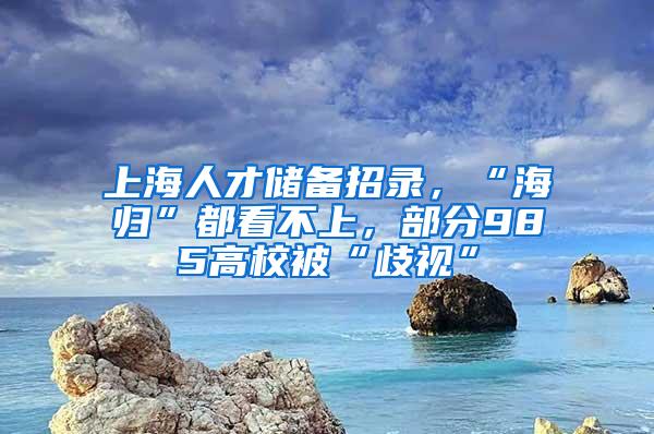 上海人才储备招录，“海归”都看不上，部分985高校被“歧视”