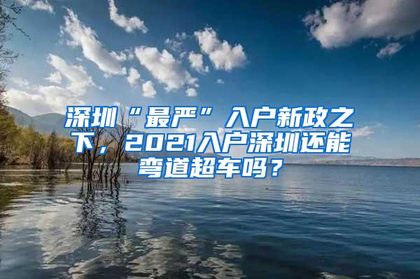 深圳“最严”入户新政之下，2021入户深圳还能弯道超车吗？