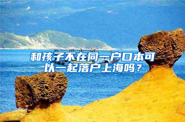 和孩子不在同一户口本可以一起落户上海吗？