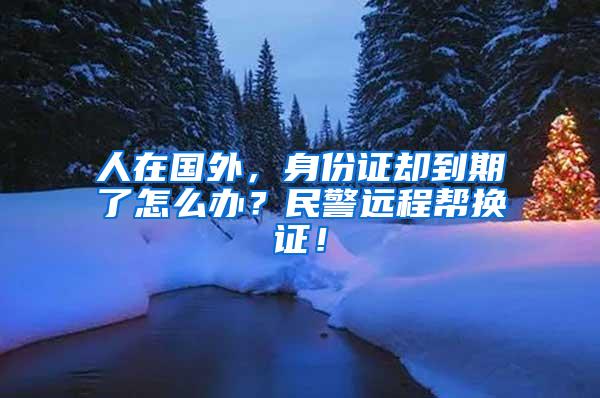 人在国外，身份证却到期了怎么办？民警远程帮换证！