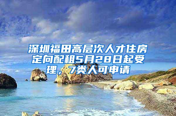 深圳福田高层次人才住房定向配租5月28日起受理，7类人可申请