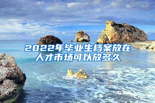 2022年毕业生档案放在人才市场可以放多久