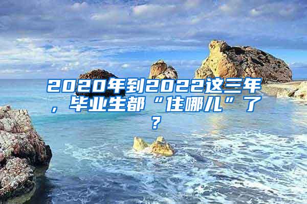 2020年到2022这三年，毕业生都“住哪儿”了？