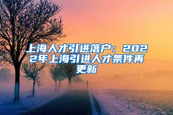 上海人才引进落户：2022年上海引进人才条件再更新