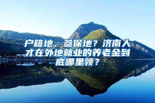 户籍地、参保地？济南人才在外地就业的养老金到底哪里领？