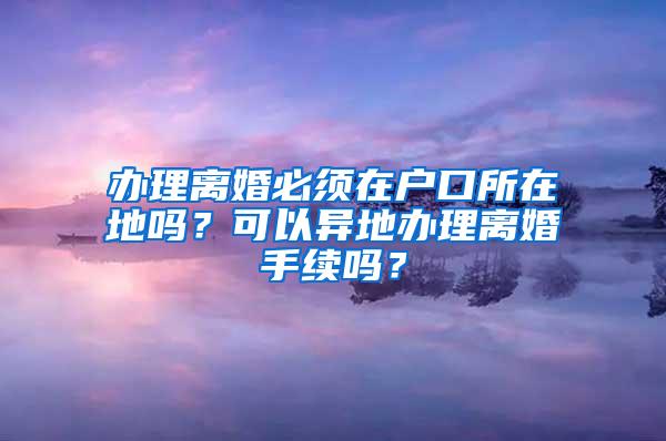 办理离婚必须在户口所在地吗？可以异地办理离婚手续吗？