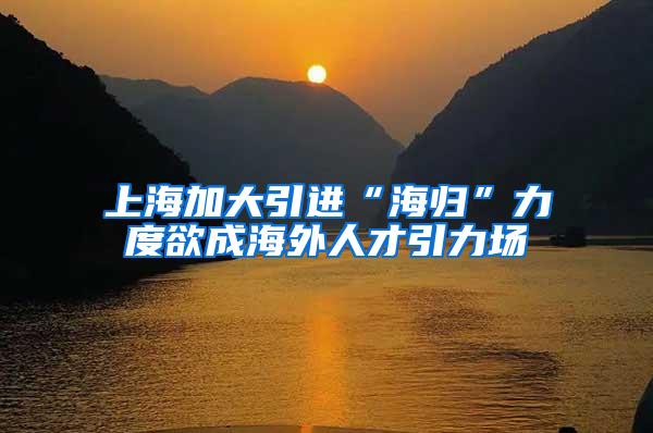 上海加大引进“海归”力度欲成海外人才引力场