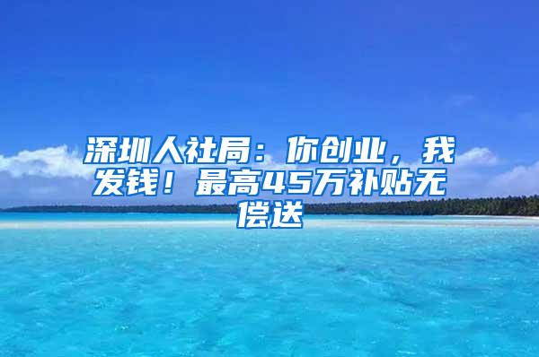 深圳人社局：你创业，我发钱！最高45万补贴无偿送