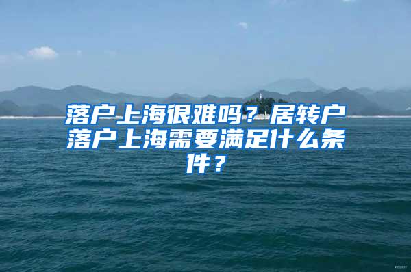 落户上海很难吗？居转户落户上海需要满足什么条件？