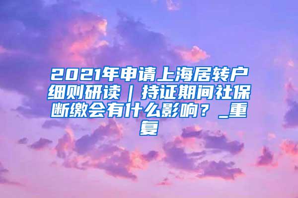 2021年申请上海居转户细则研读｜持证期间社保断缴会有什么影响？_重复