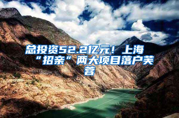 总投资52.2亿元！上海“招亲”两大项目落户芙蓉