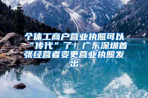 个体工商户营业执照可以“传代”了！广东深圳首张经营者变更营业执照发出