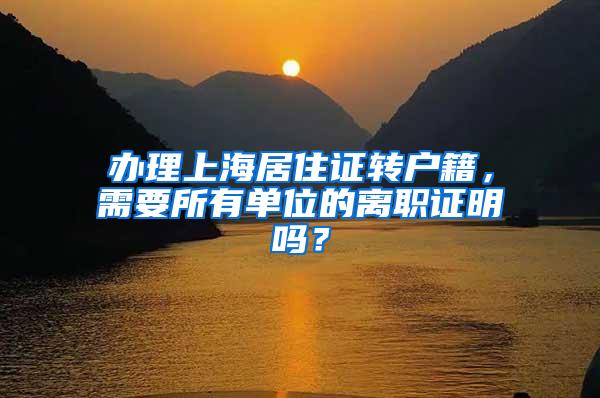 办理上海居住证转户籍，需要所有单位的离职证明吗？
