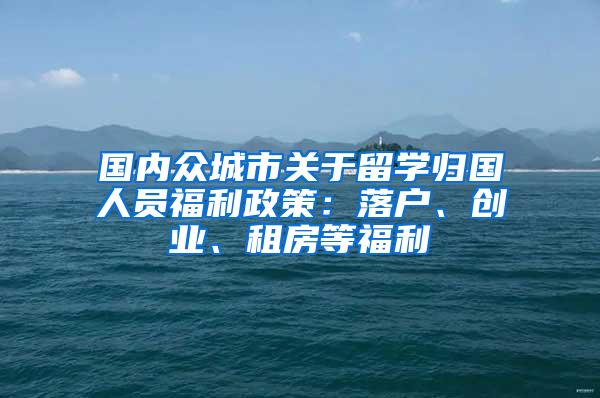 国内众城市关于留学归国人员福利政策：落户、创业、租房等福利