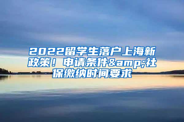 2022留学生落户上海新政策！申请条件&社保缴纳时间要求