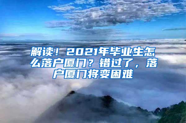 解读！2021年毕业生怎么落户厦门？错过了，落户厦门将变困难