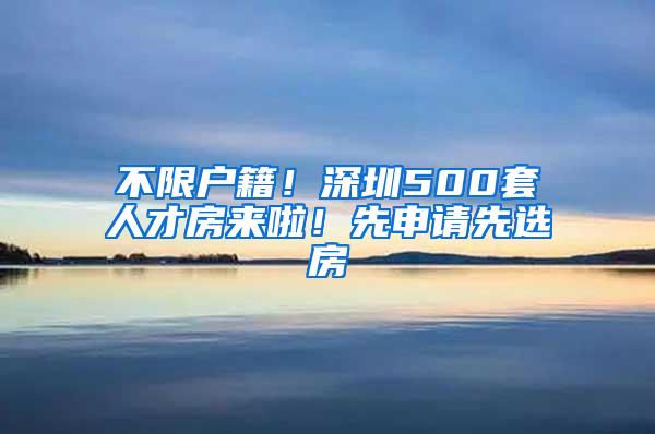 不限户籍！深圳500套人才房来啦！先申请先选房