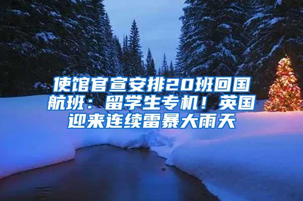 使馆官宣安排20班回国航班：留学生专机！英国迎来连续雷暴大雨天