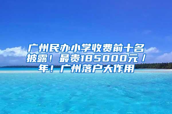 广州民办小学收费前十名披露！最贵185000元／年！广州落户大作用