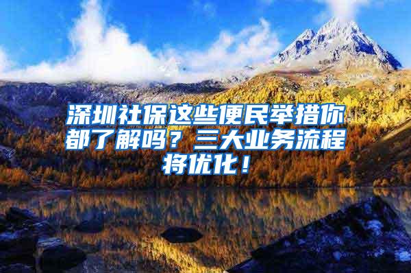 深圳社保这些便民举措你都了解吗？三大业务流程将优化！