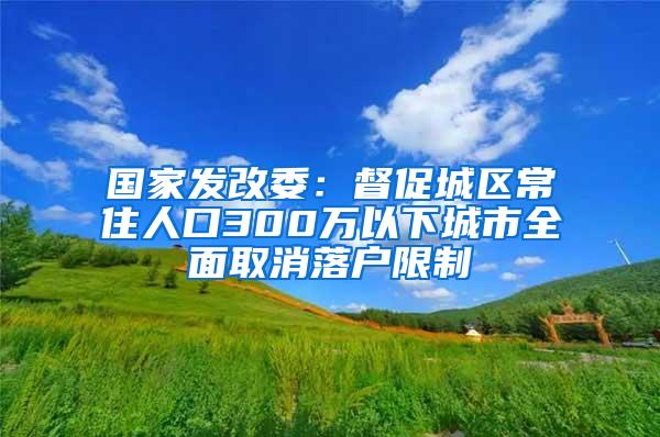 国家发改委：督促城区常住人口300万以下城市全面取消落户限制