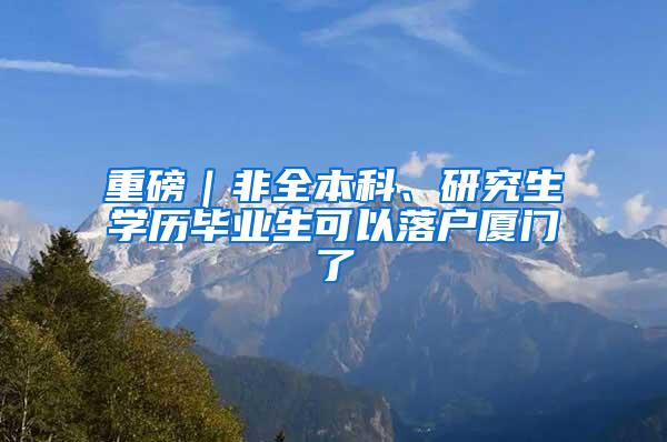 重磅｜非全本科、研究生学历毕业生可以落户厦门了