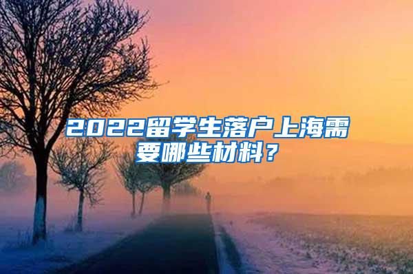 2022留学生落户上海需要哪些材料？