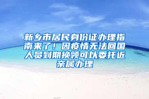 新乡市居民身份证办理指南来了！因疫情无法回国人员到期换领可以委托近亲属办理