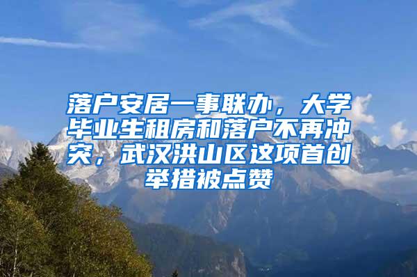 落户安居一事联办，大学毕业生租房和落户不再冲突，武汉洪山区这项首创举措被点赞