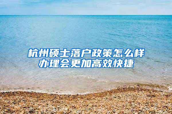 杭州硕士落户政策怎么样办理会更加高效快捷