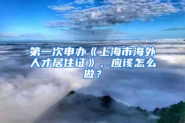 第一次申办《上海市海外人才居住证》，应该怎么做？