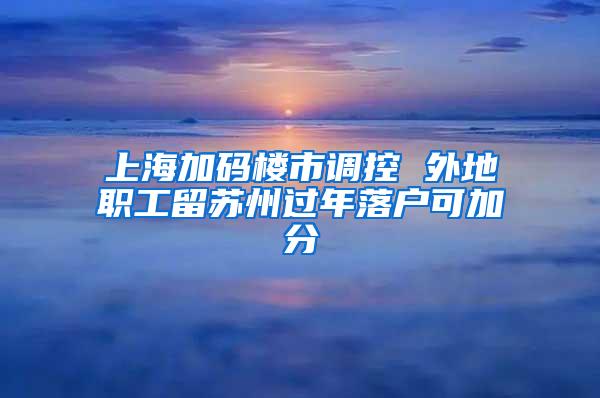 上海加码楼市调控 外地职工留苏州过年落户可加分