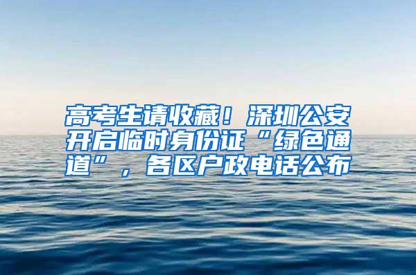 高考生请收藏！深圳公安开启临时身份证“绿色通道”，各区户政电话公布