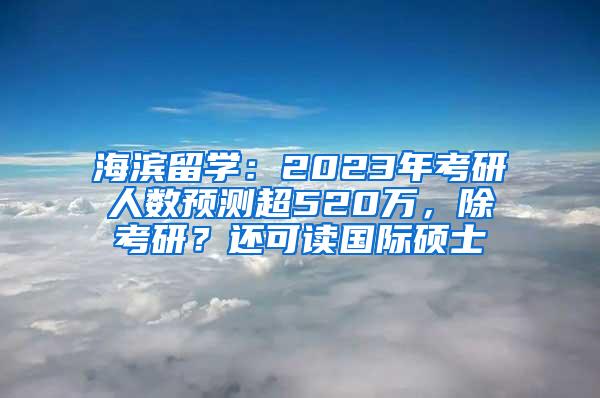 海滨留学：2023年考研人数预测超520万，除考研？还可读国际硕士