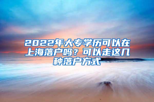 2022年大专学历可以在上海落户吗？可以走这几种落户方式