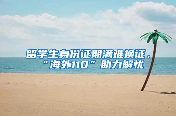 留学生身份证期满难换证，“海外110”助力解忧