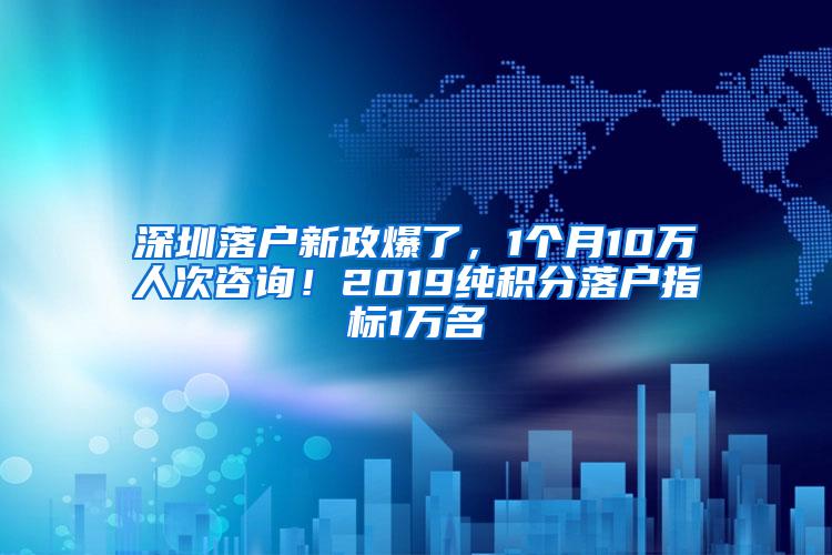 深圳落户新政爆了，1个月10万人次咨询！2019纯积分落户指标1万名