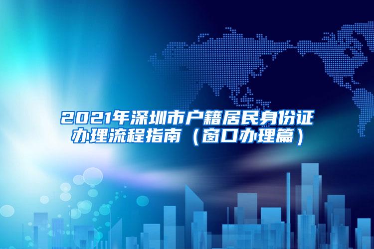 2021年深圳市户籍居民身份证办理流程指南（窗口办理篇）