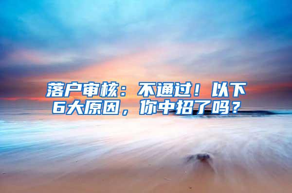 落户审核：不通过！以下6大原因，你中招了吗？