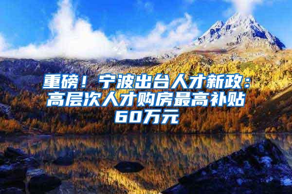 重磅！宁波出台人才新政：高层次人才购房最高补贴60万元