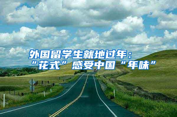 外国留学生就地过年：“花式”感受中国“年味”