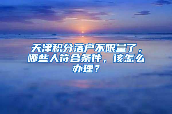 天津积分落户不限量了，哪些人符合条件，该怎么办理？