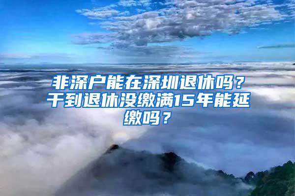 非深户能在深圳退休吗？干到退休没缴满15年能延缴吗？