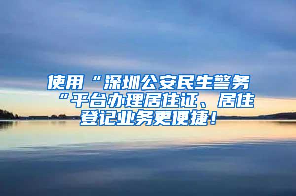 使用“深圳公安民生警务“平台办理居住证、居住登记业务更便捷！