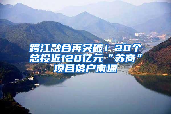 跨江融合再突破！20个总投近120亿元“苏商”项目落户南通