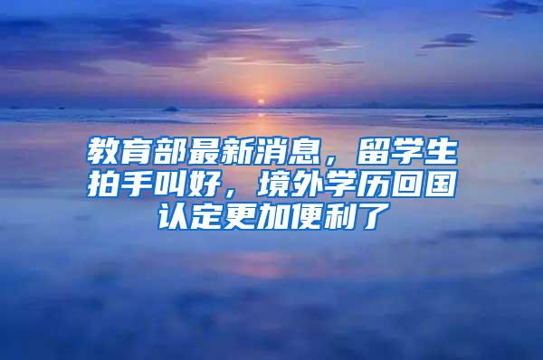 教育部最新消息，留学生拍手叫好，境外学历回国认定更加便利了