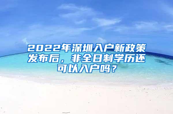 2022年深圳入户新政策发布后，非全日制学历还可以入户吗？