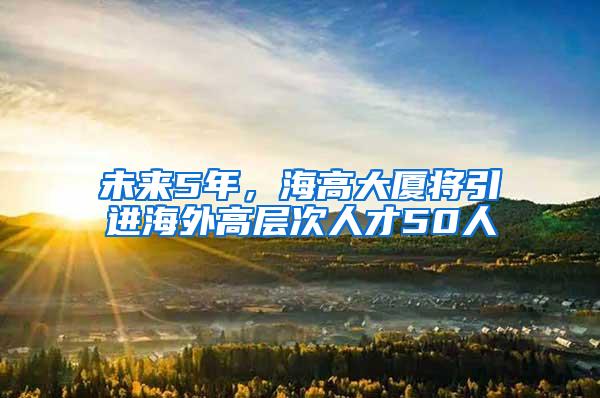 未来5年，海高大厦将引进海外高层次人才50人