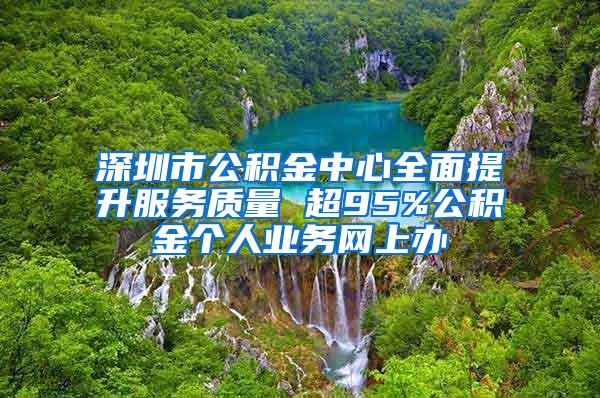 深圳市公积金中心全面提升服务质量 超95%公积金个人业务网上办