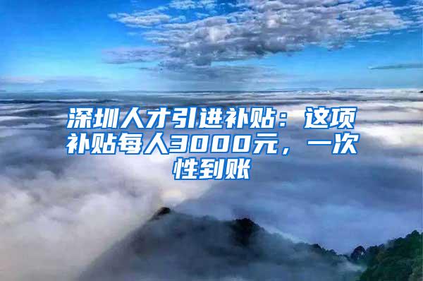 深圳人才引进补贴：这项补贴每人3000元，一次性到账